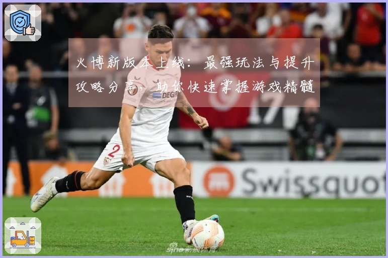 火博新版本上线:最强玩法与提升攻略分享,助你快速掌握游戏精髓